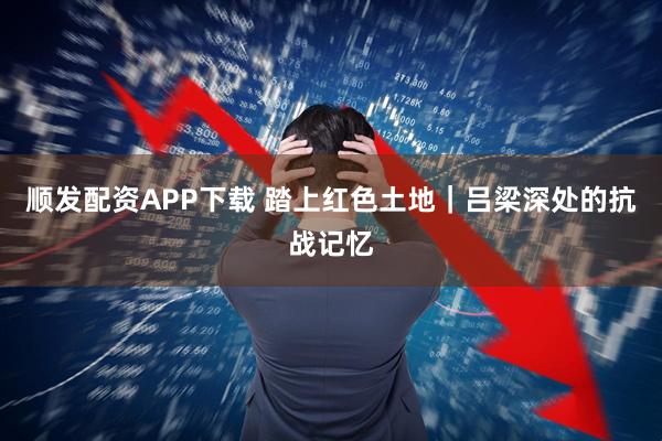 顺发配资APP下载 踏上红色土地｜吕梁深处的抗战记忆