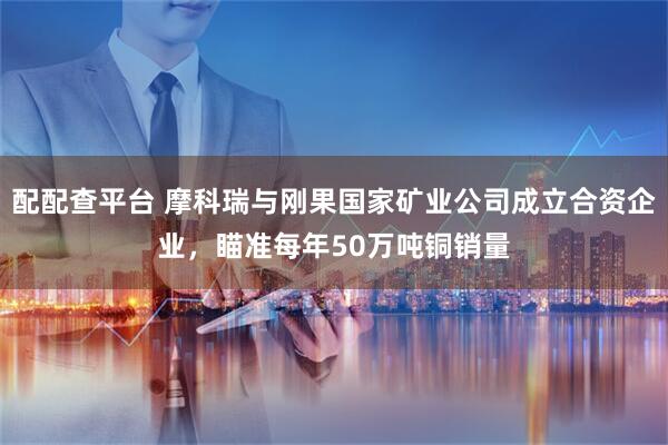 配配查平台 摩科瑞与刚果国家矿业公司成立合资企业，瞄准每年50万吨铜销量