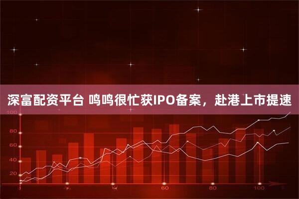 深富配资平台 鸣鸣很忙获IPO备案，赴港上市提速