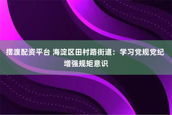 摆渡配资平台 海淀区田村路街道：学习党规党纪 增强规矩意识
