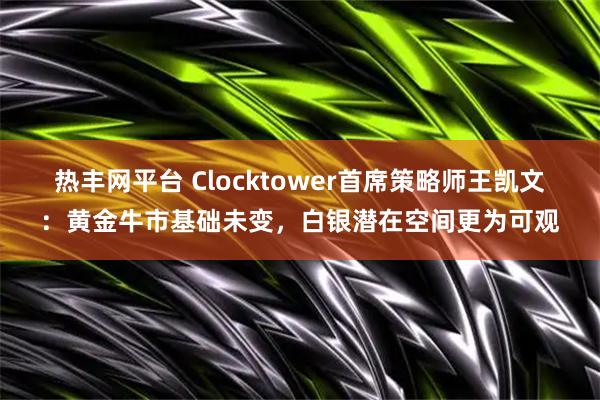 热丰网平台 Clocktower首席策略师王凯文：黄金牛市基础未变，白银潜在空间更为可观