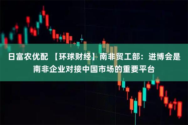 日富农优配 【环球财经】南非贸工部：进博会是南非企业对接中国市场的重要平台