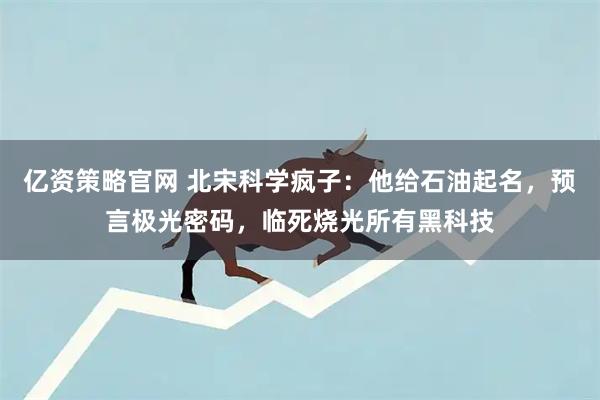 亿资策略官网 北宋科学疯子：他给石油起名，预言极光密码，临死烧光所有黑科技