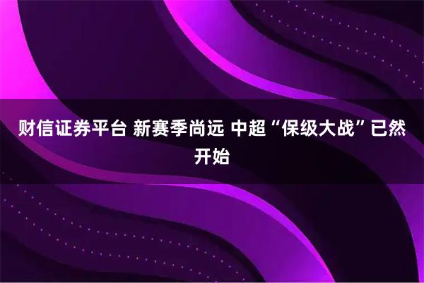 财信证券平台 新赛季尚远 中超“保级大战”已然开始
