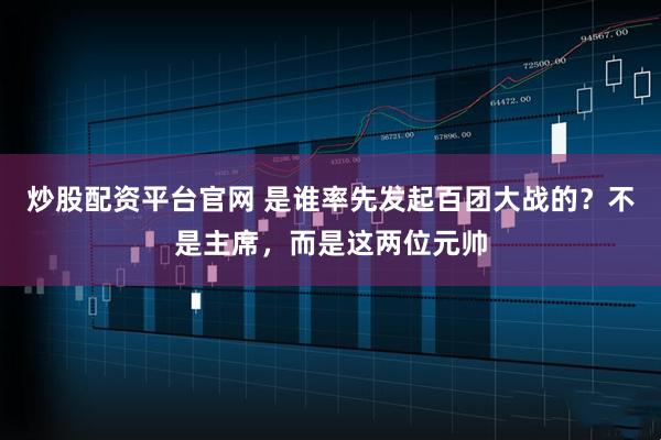 炒股配资平台官网 是谁率先发起百团大战的？不是主席，而是这两位元帅