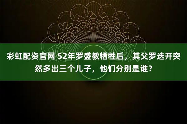 彩虹配资官网 52年罗盛教牺牲后，其父罗迭开突然多出三个儿子，他们分别是谁？