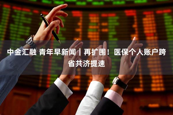 中金汇融 青年早新闻｜再扩围！医保个人账户跨省共济提速
