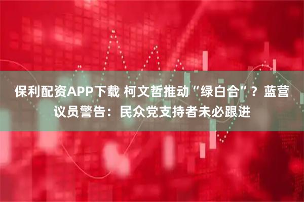 保利配资APP下载 柯文哲推动“绿白合”？蓝营议员警告：民众党支持者未必跟进