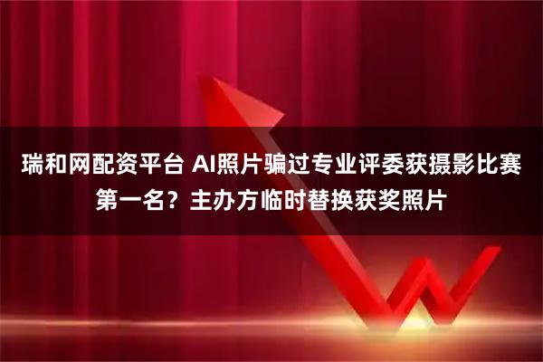 瑞和网配资平台 AI照片骗过专业评委获摄影比赛第一名？主办方临时替换获奖照片