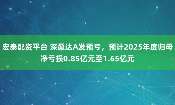 宏泰配资平台 深桑达A发预亏，预计2025年度归母净亏损0.85亿元至1.65亿元