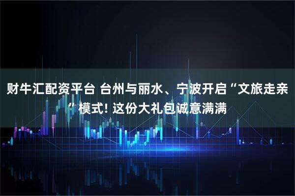 财牛汇配资平台 台州与丽水、宁波开启“文旅走亲”模式! 这份大礼包诚意满满