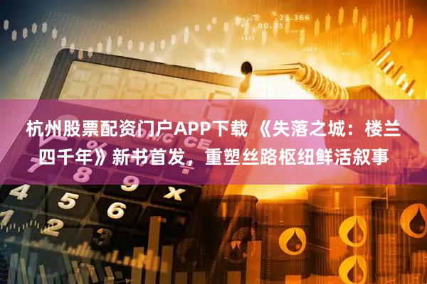 杭州股票配资门户APP下载 《失落之城：楼兰四千年》新书首发，重塑丝路枢纽鲜活叙事