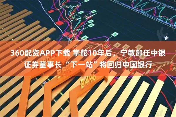 360配资APP下载 掌舵10年后，宁敏卸任中银证券董事长 “下一站”将回归中国银行