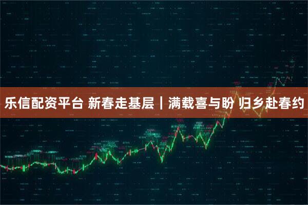 乐信配资平台 新春走基层｜满载喜与盼 归乡赴春约