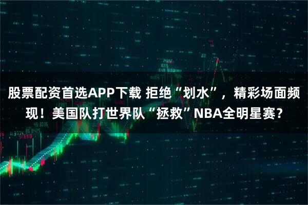 股票配资首选APP下载 拒绝“划水”，精彩场面频现！美国队打世界队“拯救”NBA全明星赛？