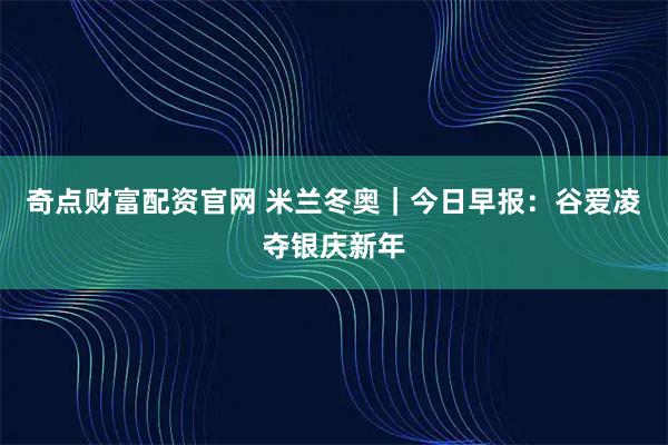 奇点财富配资官网 米兰冬奥｜今日早报：谷爱凌夺银庆新年