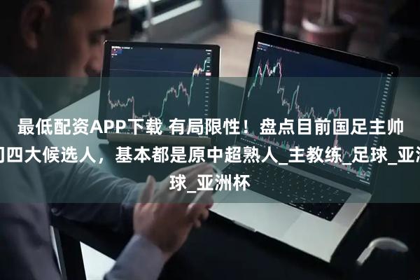 最低配资APP下载 有局限性！盘点目前国足主帅热门四大候选人，基本都是原中超熟人_主教练_足球_亚洲杯
