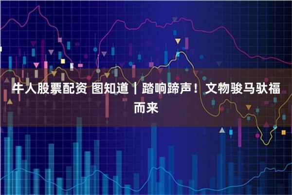 牛人股票配资 图知道｜踏响蹄声！文物骏马驮福而来