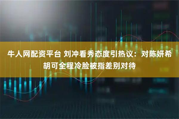 牛人网配资平台 刘冲看秀态度引热议：对陈妍希胡可全程冷脸被指差别对待