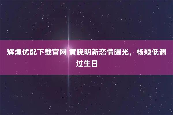 辉煌优配下载官网 黄晓明新恋情曝光，杨颖低调过生日