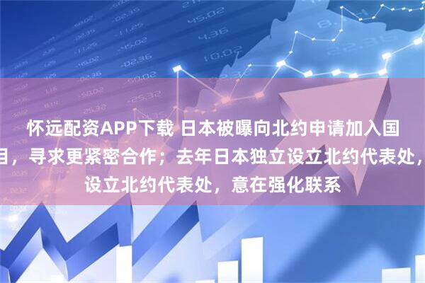 怀远配资APP下载 日本被曝向北约申请加入国防技术创新项目，寻求更紧密合作；去年日本独立设立北约代表处，意在强化联系