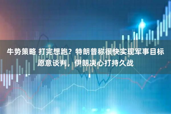 牛势策略 打完想跑？特朗普称很快实现军事目标愿意谈判，伊朗决心打持久战